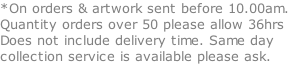 *On orders & artwork sent before 10.00am. Quantity orders over 50 please allow 36hrs Does not include delivery time. Same day collection service is available please ask.